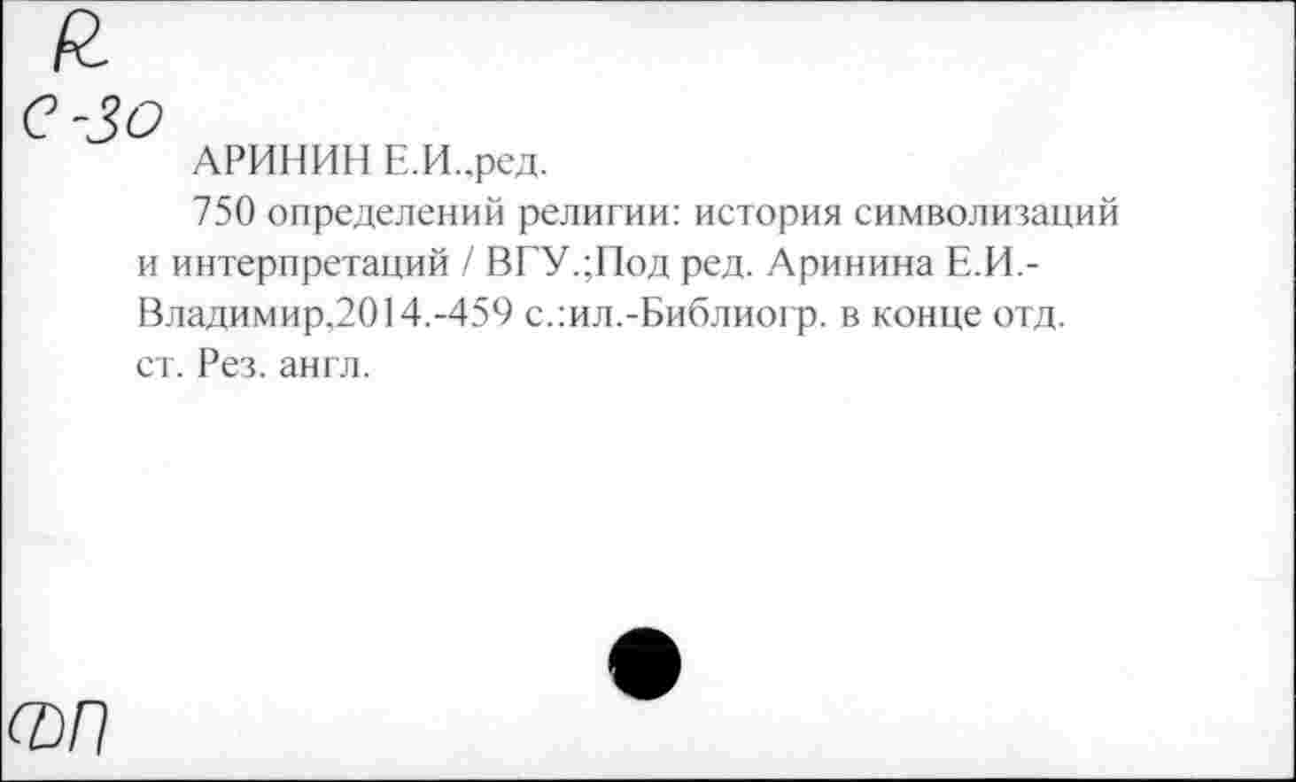 ﻿С-ЗО
АРИНИН Е.И.ред.
750 определений религии: история символизаций и интерпретаций / ВГУ.;Под ред. Аринина Е.И.-Владимир.2014.-459 с.:ил.-Библиогр. в конце отд. ст. Рез. англ.
ФП